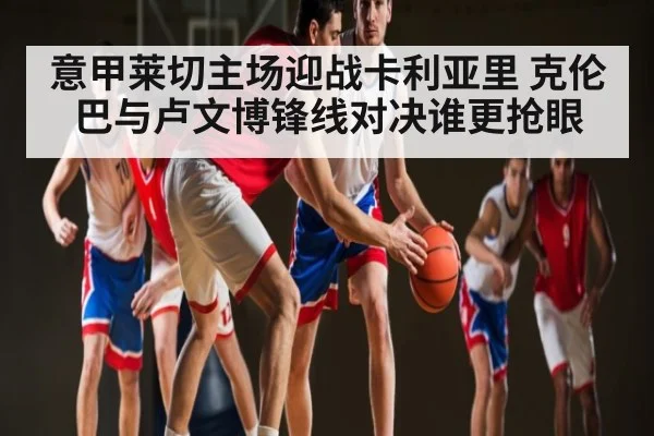 意甲莱切主场迎战卡利亚里 克伦巴与卢文博锋线对决谁更抢眼